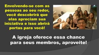 Envolvendo-se com as
pessoas ao seu redor,
você descobrirá que
elas apreciam sua
iniciativa e isso abrirá
portas para você!
A igreja oferece essa chance
para seus membros, aproveite!
 