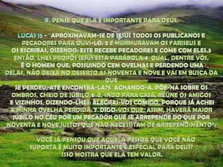 9. PENSE QUE ELA É IMPORTANTE PARA DEUS. LUCAS 15 - "APROXIMAVAM-SE DE JESUS TODOS OS PUBLICANOS E PECADORES PARA OUVI-LO. 2 E MURMURAVAM OS FARISEUS E OS ESCRIBAS, DIZENDO: ESTE RECEBE PECADORES E COME COM ELES.3  ENTÃO, LHES PROPÔS JESUS ESTA PARÁBOLA:4  QUAL, DENTRE VÓS, É O HOMEM QUE, POSSUINDO CEM OVELHAS E PERDENDO UMA DELAS, NÃO DEIXA NO DESERTO AS NOVENTA E NOVE E VAI EM BUSCA DA QUE SE PERDEU, ATÉ ENCONTRÁ-LA?5  ACHANDO-A, PÕE-NA SOBRE OS OMBROS, CHEIO DE JÚBILO.6  E, INDO PARA CASA, REÚNE OS AMIGOS E VIZINHOS, DIZENDO-LHES: ALEGRAI-VOS COMIGO, PORQUE JÁ ACHEI A MINHA OVELHA PERDIDA. 7  DIGO-VOS QUE, ASSIM, HAVERÁ MAIOR JÚBILO NO CÉU POR UM PECADOR QUE SE ARREPENDE DO QUE POR NOVENTA E NOVE JUSTOS QUE NÃO NECESSITAM DE ARREPENDIMENTO”.      VOCÊ JÁ PENSOU QUE AQUELA PESSOA QUE VOCÊ NÃO SUPORTA É MUITO IMPORTANTE E ESPECIAL PARA DEUS? ISSO MOSTRA QUE ELA TEM VALOR.