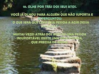 10. OLHE POR TRÁS DOS SEUS ATOS. VOCÊ JÁ OLHOU PARA ALGUÉM QUE NÃO SUPORTA E SE PERGUNTOU:"O QUE SERÁ QUE LEVA ESSA PESSOA A AGIR DESSA MANEIRA?" MUITAS VEZES ATRÁS DOS ATOS DE UMA PESSOA INSUPORTÁVEL EXISTE UMA VIDA SOFRIDA, QUE PRECISA DE AJUDA.
