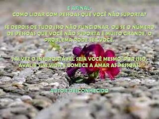E AFINAL: COMO LIDAR COM PESSOAS QUE VOCÊ NÃO SUPORTA? SE DEPOIS DE TUDO ISSO NÃO FUNCIONAR, OU SE O NÚMERO DE PESSOAS QUE VOCÊ NÃO SUPORTA É MUITO GRANDE, O PROBLEMA PODE SER VOCÊ. TALVEZ O INSUPORTÁVEL SEJA VOCÊ MESMO; POR ISSO, AVALIE SUA VIDA E COMECE A AMAR AS PESSOAS.AUTOR DESCONHECIDO
