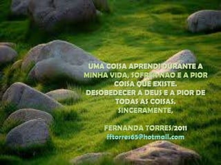 UMA COISA APRENDI DURANTE A MINHA VIDA, SOFRER NAO E A PIOR COISA QUE EXISTE.DESOBEDECER A DEUS E A PIOR DE TODAS AS COISAS.SINCERAMENTE,FERNANDA TORRES/2011fftorres65@hotmail.com