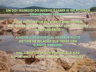 UM DOS SEGREDOS DO SUCESSO É SABER SE RELACIONAR COM TODAS AS PESSOAS.    VOCÊ PODE SER UM EXCELENTE PROFISSIONAL, MAS SE NÃO SOUBER SE RELACIONAR COM AS PESSOAS NÃO TERÁ ÊXITO. A NOSSA VIDA ESPIRITUAL DEPENDE MUITO DO TIPO DE RELAÇÃO QUE TEMOS COM O NOSSO PRÓXIMO. MAS, COMO LIDAR COM PESSOAS QUE NÃO SUPORTAMOS E SOMOS OBRIGADOS A CONVIVER? 