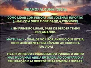 VEJAMOS ALGUMAS DICAS:COMO LIDAR COM PESSOAS QUE VOCÊNÃO SUPORTA?(...MAS COM QUEM É OBRIGADO A CONVIVER)1. EM PRIMEIRO LUGAR, PARE DE PERDER TEMPO RECLAMANDO. MATEUS 6:27 - QUAL DE VÓS, POR ANSIOSO QUE ESTEJA, PODE ACRESCENTAR UM CÔVADO AO CURSO DA SUA VIDA?FICAR SOFRENDO E PRAGUEJANDO PORQUE O OUTRO NÃO MUDA NÃO AJUDA EM NADA. AO CONTRÁRIO, A FRUSTRAÇÃO E AS DIVERGÊNCIAS TENDEM A PIORAR.