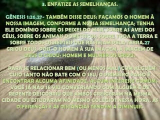 3. ENFATIZE AS SEMELHANÇAS. GÊNESIS 1:26,27- TAMBÉM DISSE DEUS: FAÇAMOS O HOMEM À NOSSA IMAGEM, CONFORME A NOSSA SEMELHANÇA; TENHA ELE DOMÍNIO SOBRE OS PEIXES DO MAR, SOBRE AS AVES DOS CÉUS, SOBRE OS ANIMAIS DOMÉSTICOS, SOBRE TODA A TERRA E SOBRE TODOS OS RÉPTEIS QUE RASTEJAM PELA TERRA.27CRIOU DEUS, POIS, O HOMEM À SUA IMAGEM, À IMAGEM DE DEUS O CRIOU; HOMEM E MULHER OS CRIOU.   PARA SE RELACIONAR BEM (OU MENOS MAL)COM ALGUÉM CUJO SANTO NÃO BATE COM O SEU, O PRIMEIRO PASSO É ENCONTRAR ALGUMA AFINIDADE, ALGUM INTERESSE COMUM. VOCÊ JÁ NÃO SE VIU CONVERSANDO COM ALGUÉM E DE REPENTE DESCOBRIU QUE AMBOS CRESCERAM NA MESMA CIDADE OU ESTUDARAM NO MESMO COLÉGIO? NESSA HORA, AS DIFERENÇAS E AS DISTÂNCIAS TENDEM A DIMINUIR. 