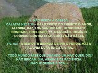 7. NÃO PERCA A CABEÇA. GÁLATAS 5:22 E 23 - MAS O FRUTO DO ESPÍRITO É: AMOR, ALEGRIA, PAZ, LONGANIMIDADE, BENIGNIDADE, BONDADE, FIDELIDADE, 23  MANSIDÃO, DOMÍNIO PRÓPRIO. CONTRA ESTAS COISAS NÃO HÁ LEI.PV. 15:1 - A RESPOSTA BRANDA DESVIA O FUROR, MAS A PALAVRA DURA SUSCITA A IRA.TODO MUNDO SABE QUE QUANDO UM NÃO QUER, DOIS NÃO BRIGAM. SIM, ARME-SE DE PACIÊNCIA. NÃO SE QUEIME À TOA... 