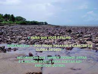 8. SAIBA QUE VOCÊ É FALHO. ROMANOS 3:23 – “POIS TODOS PECARAM E CARECEM DA GLÓRIA DE DEUS”.RECONHECER QUE TAMBÉM PODEMOS ERRAR É A MELHOR RECEITA PARA ACEITAR AOS ERROS DOS OUTROS.