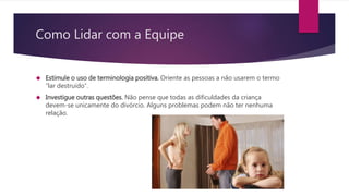 Como Lidar com a Equipe
 Estimule o uso de terminologia positiva. Oriente as pessoas a não usarem o termo
“lar destruído”.
 Investigue outras questões. Não pense que todas as dificuldades da criança
devem-se unicamente do divórcio. Alguns problemas podem não ter nenhuma
relação.
 