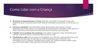 Como Lidar com a Criança
 Mantenha-se disponível para a criança. Fale que você sabe da situação e que está
disponível para conversar e para ouvir. Não se intrometa ou pressione a criança para se
abrir.
 Estimule a expressão. Faça atividades sobre sentimentos, para que as crianças
aprendam que todos temos uma variedade de sentimentos e emoções e para ajudá-las
a falar sobre eles. Elas devem se sentir livres para expressar suas emoções.
 Trabalhe com a aceitação das mudanças. Fale sobre mudanças e faça atividades para
reforçar a ideia de que as mudanças fazem parte da vida.
 Desestimule a culpa. Elas precisam ser lembradas que não têm culpa do divórcio ou da
separação de seus pais. Os pais são as melhores pessoas para transmitir essa
mensagem, mas o professor também pode ajudar. As crianças também devem saber
que não podem fazer nada para fazer seus pais voltarem.
 