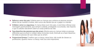  Reforce o amor dos pais. Enfatize para as crianças que, embora as pessoas possam
deixar de ser marido e mulher, elas nunca vão deixam de ser o papai e a mamãe.
 Enfatize o amor e a segurança. A criança deve ouvir dos pais, e você deve reforçar essa
mensagem positivamente, que sempre cuidarão, protegerão e as amarão, não importa
o que os adultos decidirem sobre as coisas práticas da vida.
 Faça desenhos das pessoas que elas amam. Mostre para as crianças todas as pessoas
diferentes que as amam e cuidam delas (incluindo você). Estimule-as a fazer desenhos
de todas as pessoas de suas vidas que as amam.
 Proporcione firmeza. É melhor que a criança, nessa hora, não mude de classes ou
professores. Quanto menor a criança, mais isso será importante.
 