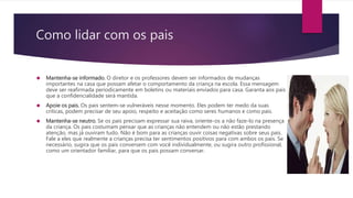 Como lidar com os pais
 Mantenha-se informado. O diretor e os professores devem ser informados de mudanças
importantes na casa que possam afetar o comportamento da criança na escola. Essa mensagem
deve ser reafirmada periodicamente em boletins ou materiais enviados para casa. Garanta aos pais
que a confidencialidade será mantida.
 Apoie os pais. Os pais sentem-se vulneráveis nesse momento. Eles podem ter medo da suas
criticas, podem precisar de seu apoio, respeito e aceitação como seres humanos e como pais.
 Mantenha-se neutro. Se os pais precisam expressar sua raiva, oriente-os a não faze-lo na presença
da criança. Os pais costumam pensar que as crianças não entendem ou não estão prestando
atenção, mas já ouviram tudo. Não é bom para as crianças ouvir coisas negativas sobre seus pais.
Fale a eles que realmente a crianças precisa ter sentimentos positivos para com ambos os pais. Se
necessário, sugira que os pais conversem com você individualmente, ou sugira outro profissional,
como um orientador familiar, para que os pais possam conversar.
 