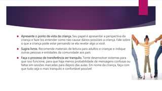  Apresente o ponto de vista da criança. Seu papel é apresentar a perspectiva da
criança e faze-los entender como não causar danos possíveis a criança. Fale sobre
o que a criança pode estar pensando se ela revelar algo a você.
 Sugira livros. Recomende materiais de leitura para adultos e crianças e indique
outras pessoas e entidades da comunidade aos pais.
 Faça o processo de transferência ser tranquilo. Tente desenvolver sistemas para
que isso funcione, para que haja menos probabilidade de mensagens confusas ou
faltas em sessões marcadas para depois das aulas. Em nome da criança, faça com
que tudo seja o mais tranquilo e confortável possível.
 