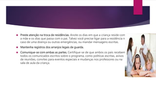  Preste atenção na troca de residências. Anote os dias em que a criança reside com
a mãe e os dias que passa com o pai. Talvez você precise ligar para a residência no
caso de uma doença ou outras emergências, ou mandar mensagens escritas.
 Mantenha registros dos arranjos legais de guarda.
 Comunique-se com ambas as partes. Certifique-se de que ambos os pais recebem
todos os comunicados escritos sobre o programa, como politicas escritas, avisos
de reuniões, convites para eventos especiais e mudanças nos professores ou na
sala de aula da criança.
 