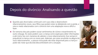 Depois do divórcio: Analisando a questão
 Quando pais divorciados continuam com suas vidas e desenvolvem
relacionamentos novos, seus filhos que podem estar se debatendo com a perda, a
raiva e medo relacionados com o divórcio tem uma adaptação nova e difícil a
fazer.
 Os namoros dos pais podem causar sentimentos de ciúme e ressentimento no
outro cônjuge. Às vezes podem usar a criança como espiã para obter informações
e até instruí-las com maneiras de sabotar o novo relacionamento. Isso sempre é
prejudicial á criança com os novos pais. Ademais, por estar envolvida na alegria do
novo relacionamento , a pessoa nova pode não estar disponível para a criança e
pode não notar que ela está desconfortável com a situação.
 
