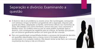 Separação e divórcio: Examinando a
questão
 O divórcio não é um problema ou evento único. Ele é prolongado, começando
com estresse e brigas na família e progredindo até a separação, disputas pela
guarda dos filhos, adaptações na família, sentimentos difíceis nos momentos de
visita, dificuldades com outros familiares, namoro dos pais, novo casamento e
famílias novas. Os conflitos entre os pais ás vezes podem aumentar após o
divórcio, com consequências negativas para as crianças. As famílias que passam
por um divórcio geralmente sentem um certo grau de dor e tensão.
 Pais com guarda legal compartilhada dividem o processo de tomada de decisões
em questões relacionadas com a criança, como a formação religiosa, a
escolarização e os cuidados médicos. Eles devem tentar se dar bem, ser civilizados
na presença da criança e não se criticarem.
 