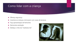 Como lidar com a criança
 Ofereça segurança
 incentive as crianças a brincarem com casas de bonecas
 Faça apresentação de fantoches
 Demonstre aceitação
 Desfaça o mito da “madrasta má”
 