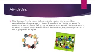 Atividades:
 Hora do circulo: Um dos valores da hora do circulo é desenvolver um sentido de
pertencimento e intimidade para as crianças. A hora do circulo constrói um sentido de
comunidade para as crianças. Nela você pode levantar temas sensíveis de maneira neutra e
inofensiva, com livros, fantoches e entre outros. Assim as crianças aprendem que não são as
únicas que passam por aquilo.
 