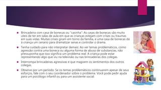  Brincadeira com casa de bonecas ou “casinha”: As casas de bonecas são muito
uteis de ter em salas de aula em que as crianças estejam com crises ou traumas
em suas vidas. Muitas crises giram em torno da família, e uma casa de bonecas dá
à criança um cenário para dramatizar senas e controlar o drama.
 Tenha cuidado para não interpretar demais: Ao ver temas problemáticos, como
agressão contra uma boneca ou alguma forma de abuso de substancias, não
pressuponha que isso significa um problema real. A criança pode estar
representando algo que viu na televisão ou nas brincadeiras dos colegas.
 Interrompa brincadeiras agressivas e que magoem os sentimentos dos outros
colegas.
 Observe por um período: Se os temas problemáticos continuarem apesar de seus
esforços, fale com o seu coordenador sobre o problema. Você pode pedir ajuda
para um psicólogo infantil ou para um assistente social.
 