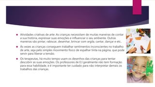  Atividades criativas de arte: As crianças necessitam de muitas maneiras de contar
a sua história, expressar suas emoções e influenciar o seu ambiente. Outras
maneiras são pintar, rabiscar, desenhar, brincar com argila, cantar, dançar e etc..
 Às vezes as crianças conseguem trabalhar sentimentos inconscientes no trabalho
de arte, seja pelo simples movimento físico de espalhar tinta na página, que pode
servir para liberar a tensão.
 Os terapeutas, há muito tempo usam os desenhos das crianças para tentar
descobrir as suas emoções. Os professores de E.I geralmente não tem formação
para essa habilidade, e é importante ter cuidado para não interpretar demais os
trabalhos das crianças.
 