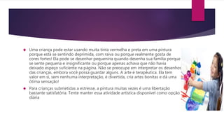  Uma criança pode estar usando muita tinta vermelha e preta em uma pintura
porque está se sentindo deprimida, com raiva ou porque realmente gosta de
cores fortes! Ela pode se desenhar pequenina quando desenha sua família porque
se sente pequena e insignificante ou porque apenas achava que não havia
deixado espeço suficiente na página. Não se preocupe em interpretar os desenhos
das crianças, embora você possa guardar alguns. A arte é terapêutica. Ela tem
valor em si, sem nenhuma interpretação, é divertida, cria artes bonitas e dá uma
ótima sensação!
 Para crianças submetidas a estresse, a pintura muitas vezes é uma libertação
bastante satisfatória. Tente manter essa atividade artística disponível como opção
diária
 