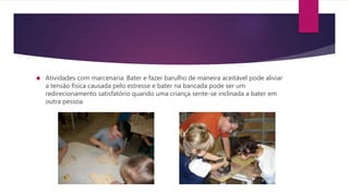  Atividades com marcenaria: Bater e fazer barulho de maneira aceitável pode aliviar
a tensão física causada pelo estresse e bater na bancada pode ser um
redirecionamento satisfatório quando uma criança sente-se inclinada a bater em
outra pessoa.
 