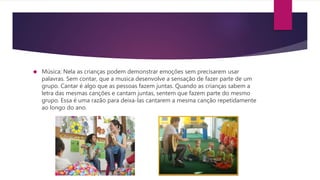  Música: Nela as crianças podem demonstrar emoções sem precisarem usar
palavras. Sem contar, que a musica desenvolve a sensação de fazer parte de um
grupo. Cantar é algo que as pessoas fazem juntas. Quando as crianças sabem a
letra das mesmas canções e cantam juntas, sentem que fazem parte do mesmo
grupo. Essa é uma razão para deixa-las cantarem a mesma canção repetidamente
ao longo do ano.
 