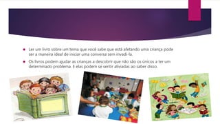  Ler um livro sobre um tema que você sabe que está afetando uma criança pode
ser a maneira ideal de iniciar uma conversa sem invadi-la.
 Os livros podem ajudar as crianças a descobrir que não são os únicos a ter um
determinado problema. E elas podem se sentir aliviadas ao saber disso.
 