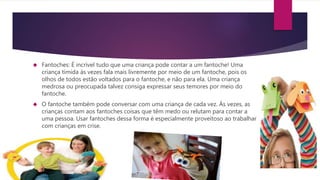  Fantoches: É incrível tudo que uma criança pode contar a um fantoche! Uma
criança tímida às vezes fala mais livremente por meio de um fantoche, pois os
olhos de todos estão voltados para o fantoche, e não para ela. Uma criança
medrosa ou preocupada talvez consiga expressar seus temores por meio do
fantoche.
 O fantoche também pode conversar com uma criança de cada vez. Às vezes, as
crianças contam aos fantoches coisas que têm medo ou relutam para contar a
uma pessoa. Usar fantoches dessa forma é especialmente proveitoso ao trabalhar
com crianças em crise.
 