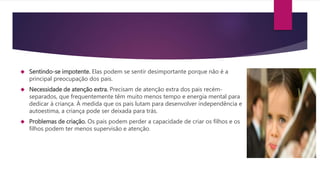  Sentindo-se impotente. Elas podem se sentir desimportante porque não é a
principal preocupação dos pais.
 Necessidade de atenção extra. Precisam de atenção extra dos pais recém-
separados, que frequentemente têm muito menos tempo e energia mental para
dedicar à criança. À medida que os pais lutam para desenvolver independência e
autoestima, a criança pode ser deixada para trás.
 Problemas de criação. Os pais podem perder a capacidade de criar os filhos e os
filhos podem ter menos supervisão e atenção.
 