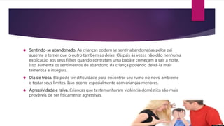  Sentindo-se abandonado. As crianças podem se sentir abandonadas pelos pai
ausente e temer que o outro também as deixe. Os pais às vezes não dão nenhuma
explicação aos seus filhos quando contratam uma babá e começam a sair a noite.
Isso aumenta os sentimentos de abandono da criança podendo deixá-la mais
temerosa e insegura.
 Dia de troca. Ela pode ter dificuldade para encontrar seu rumo no novo ambiente
e testar seus limites. Isso ocorre especialmente com crianças menores.
 Agressividade e raiva. Crianças que testemunharam violência doméstica são mais
prováveis de ser fisicamente agressivas.
 