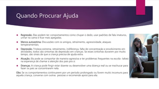 Quando Procurar Ajuda
 Regressão. Elas podem ter comportamentos como chupar o dedo, usar padrões de fala imaturos,
urinar na cama e ficar mais apegadas.
 Menos autoestima. Discussões com os amigos, retraimento, agressividade, ataques
temperamentais.
 Depressão. Tristeza extrema, retraimento, indiferença, falta de concentração e envolvimento em
atividades, todos são sintomas de depressão em crianças. Se esses sintomas durarem por muito
tempo, são sinais de que a criança precisa de ajuda extra.
 Atuação. Ela pode se comportar de maneira agressiva e ter problemas frequentes na escola- talvez
na esperança de chamar a atenção dos pais pra si.
 Doenças. A criança pode fingir estar doente ou desenvolver uma doença real ou se machucar para
fazer os pais se concentrarem nela.
Obs: Se os comportamentos continuarem por um período prolongado ou forem muito incomuns para
aquela criança, converse com outras pessoas e recomende apoio para ela.
 