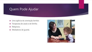 Quem Pode Ajudar
 Uma agência de orientação familiar;
 Terapeutas de casais e de família;
 Religiosos;
 Mediadores de guarda.
 