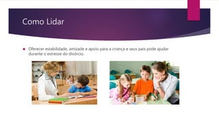 Como Lidar
 Oferecer estabilidade, amizade e apoio para a criança e seus pais pode ajudar
durante o estresse do divórcio.
 