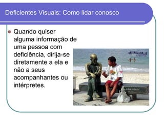 Deficientes Visuais: Como lidar conosco

   Quando quiser
    alguma informação de
    uma pessoa com
    deficiência, dirija-se
    diretamente a ela e
    não a seus
    acompanhantes ou
    intérpretes.
 