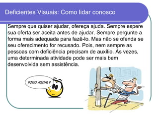 Deficientes Visuais: Como lidar conosco

Sempre que quiser ajudar, ofereça ajuda. Sempre espere
sua oferta ser aceita antes de ajudar. Sempre pergunte a
forma mais adequada para fazê-lo. Mas não se ofenda se
seu oferecimento for recusado. Pois, nem sempre as
pessoas com deficiência precisam de auxílio. Às vezes,
uma determinada atividade pode ser mais bem
desenvolvida sem assistência.
 