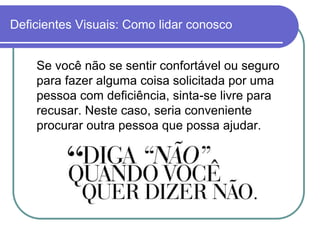 Deficientes Visuais: Como lidar conosco


    Se você não se sentir confortável ou seguro
    para fazer alguma coisa solicitada por uma
    pessoa com deficiência, sinta-se livre para
    recusar. Neste caso, seria conveniente
    procurar outra pessoa que possa ajudar.
 