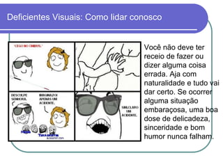 Deficientes Visuais: Como lidar conosco


                                  Você não deve ter
                                  receio de fazer ou
                                  dizer alguma coisa
                                  errada. Aja com
                                  naturalidade e tudo vai
                                  dar certo. Se ocorrer
                                  alguma situação
                                  embaraçosa, uma boa
                                  dose de delicadeza,
                                  sinceridade e bom
                                  humor nunca falham.
 