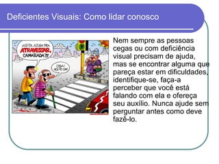 Deficientes Visuais: Como lidar conosco

                           Nem sempre as pessoas
                           cegas ou com deficiência
                           visual precisam de ajuda,
                           mas se encontrar alguma que
                           pareça estar em dificuldades,
                           identifique-se, faça-a
                           perceber que você está
                           falando com ela e ofereça
                           seu auxílio. Nunca ajude sem
                           perguntar antes como deve
                           fazê-lo.
 