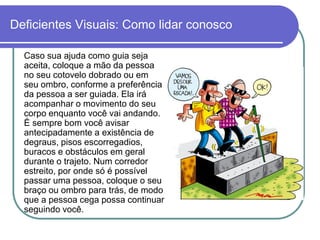 Deficientes Visuais: Como lidar conosco

  Caso sua ajuda como guia seja
  aceita, coloque a mão da pessoa
  no seu cotovelo dobrado ou em
  seu ombro, conforme a preferência
  da pessoa a ser guiada. Ela irá
  acompanhar o movimento do seu
  corpo enquanto você vai andando.
  É sempre bom você avisar
  antecipadamente a existência de
  degraus, pisos escorregadios,
  buracos e obstáculos em geral
  durante o trajeto. Num corredor
  estreito, por onde só é possível
  passar uma pessoa, coloque o seu
  braço ou ombro para trás, de modo
  que a pessoa cega possa continuar
  seguindo você.
 
