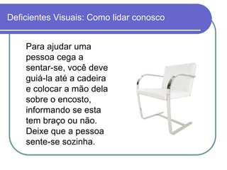 Deficientes Visuais: Como lidar conosco


    Para ajudar uma
    pessoa cega a
    sentar-se, você deve
    guiá-la até a cadeira
    e colocar a mão dela
    sobre o encosto,
    informando se esta
    tem braço ou não.
    Deixe que a pessoa
    sente-se sozinha.
 