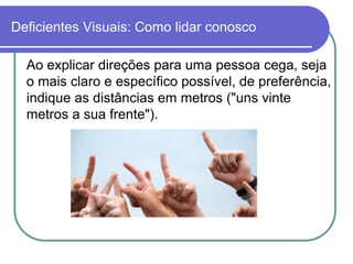Deficientes Visuais: Como lidar conosco

  Ao explicar direções para uma pessoa cega, seja
  o mais claro e específico possível, de preferência,
  indique as distâncias em metros ("uns vinte
  metros a sua frente").
 