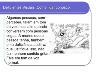 Deficientes Visuais: Como lidar conosco

  Algumas pessoas, sem
  perceber, falam em tom
  de voz mais alto quando
  conversam com pessoas
  cegas. A menos que a
  pessoa tenha, também,
  uma deficiência auditiva
  que justifique isso, não
  faz nenhum sentido gritar.
  Fale em tom de voz
  normal.
 