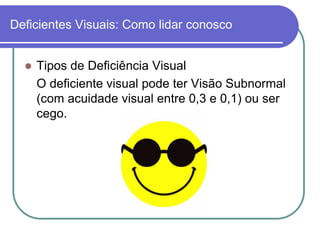 Deficientes Visuais: Como lidar conosco


     Tipos de Deficiência Visual
      O deficiente visual pode ter Visão Subnormal
      (com acuidade visual entre 0,3 e 0,1) ou ser
      cego.
 