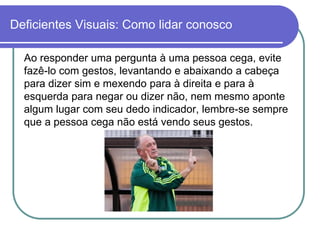 Deficientes Visuais: Como lidar conosco

  Ao responder uma pergunta à uma pessoa cega, evite
  fazê-lo com gestos, levantando e abaixando a cabeça
  para dizer sim e mexendo para à direita e para à
  esquerda para negar ou dizer não, nem mesmo aponte
  algum lugar com seu dedo indicador, lembre-se sempre
  que a pessoa cega não está vendo seus gestos.
 