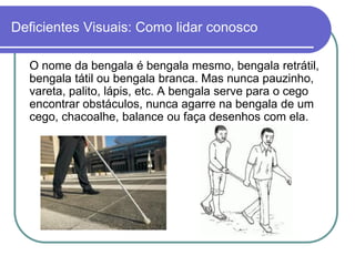 Deficientes Visuais: Como lidar conosco

  O nome da bengala é bengala mesmo, bengala retrátil,
  bengala tátil ou bengala branca. Mas nunca pauzinho,
  vareta, palito, lápis, etc. A bengala serve para o cego
  encontrar obstáculos, nunca agarre na bengala de um
  cego, chacoalhe, balance ou faça desenhos com ela.
 
