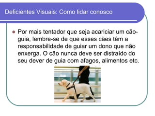 Deficientes Visuais: Como lidar conosco


     Por mais tentador que seja acariciar um cão-
      guia, lembre-se de que esses cães têm a
      responsabilidade de guiar um dono que não
      enxerga. O cão nunca deve ser distraído do
      seu dever de guia com afagos, alimentos etc.
 