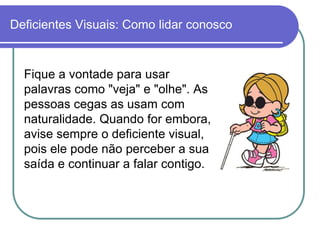 Deficientes Visuais: Como lidar conosco


  Fique a vontade para usar
  palavras como "veja" e "olhe". As
  pessoas cegas as usam com
  naturalidade. Quando for embora,
  avise sempre o deficiente visual,
  pois ele pode não perceber a sua
  saída e continuar a falar contigo.
 