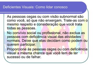 Deficientes Visuais: Como lidar conosco

  As pessoas cegas ou com visão subnormal são
  como você, só que não enxergam. Trate-as com o
  mesmo respeito e consideração que você trata
  todas as pessoas.
  No convívio social ou profissional, não exclua as
  pessoas com deficiência visual das atividades
  normais. Deixe que elas decidam como podem ou
  querem participar.
  Proporcione às pessoas cegas ou com deficiência
  visual a mesma chance que você tem de ter
  sucesso ou de falhar.
 