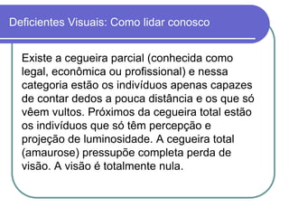 Deficientes Visuais: Como lidar conosco


  Existe a cegueira parcial (conhecida como
  legal, econômica ou profissional) e nessa
  categoria estão os indivíduos apenas capazes
  de contar dedos a pouca distância e os que só
  vêem vultos. Próximos da cegueira total estão
  os indivíduos que só têm percepção e
  projeção de luminosidade. A cegueira total
  (amaurose) pressupõe completa perda de
  visão. A visão é totalmente nula.
 