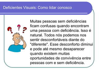 Deficientes Visuais: Como lidar conosco


               Muitas pessoas sem deficiências
               ficam confusas quando encontram
               uma pessoa com deficiência. Isso é
               natural. Todos nós podemos nos
               sentir desconfortáveis diante do
               "diferente". Esse desconforto diminui
               e pode até mesmo desaparecer
               quando existem muitas
               oportunidades de convivência entre
               pessoas com e sem deficiência.
 