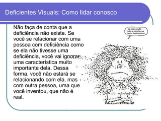 Deficientes Visuais: Como lidar conosco

  Não faça de conta que a
  deficiência não existe. Se
  você se relacionar com uma
  pessoa com deficiência como
  se ela não tivesse uma
  deficiência, você vai ignorar
  uma característica muito
  importante dela. Dessa
  forma, você não estará se
  relacionando com ela, mas
  com outra pessoa, uma que
  você inventou, que não é
  real.
 